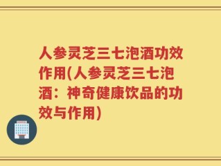 人参灵芝三七泡酒功效作用(人参灵芝三七泡酒：神奇健康饮品的功效与作用)