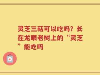 灵芝三萜可以吃吗？长在龙眼老树上的“灵芝”能吃吗