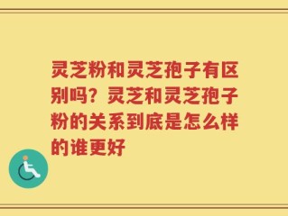 灵芝粉和灵芝孢子有区别吗？灵芝和灵芝孢子粉的关系到底是怎么样的谁更好