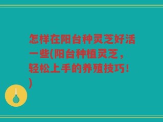 怎样在阳台种灵芝好活一些(阳台种植灵芝，轻松上手的养殖技巧！)