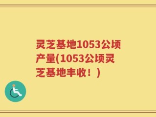 灵芝基地1053公顷产量(1053公顷灵芝基地丰收！)