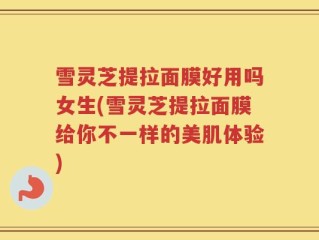 雪灵芝提拉面膜好用吗女生(雪灵芝提拉面膜给你不一样的美肌体验)