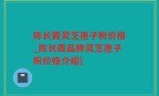 陈长霞灵芝孢子粉价格_陈长霞品牌灵芝孢子粉价格介绍)