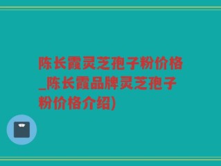 陈长霞灵芝孢子粉价格_陈长霞品牌灵芝孢子粉价格介绍)
