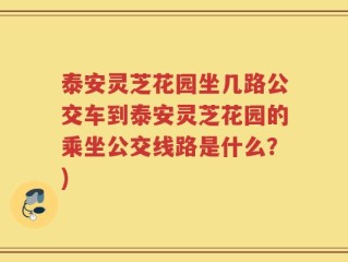 泰安灵芝花园坐几路公交车到泰安灵芝花园的乘坐公交线路是什么？)