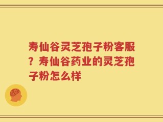 寿仙谷灵芝孢子粉客服？寿仙谷药业的灵芝孢子粉怎么样