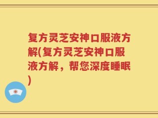 复方灵芝安神口服液方解(复方灵芝安神口服液方解，帮您深度睡眠)