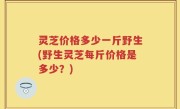 灵芝价格多少一斤野生(野生灵芝每斤价格是多少？)