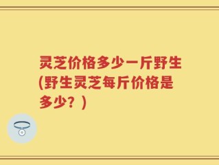 灵芝价格多少一斤野生(野生灵芝每斤价格是多少？)