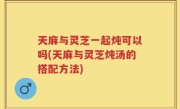 天麻与灵芝一起炖可以吗(天麻与灵芝炖汤的搭配方法)