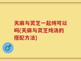 天麻与灵芝一起炖可以吗(天麻与灵芝炖汤的搭配方法)