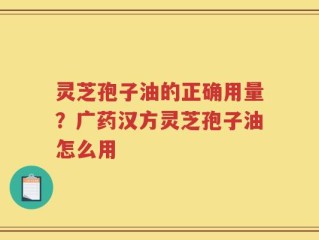 灵芝孢子油的正确用量？广药汉方灵芝孢子油怎么用