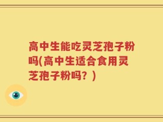 高中生能吃灵芝孢子粉吗(高中生适合食用灵芝孢子粉吗？)