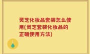灵芝化妆品套装怎么使用(灵芝套装化妆品的正确使用方法)