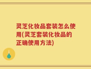 灵芝化妆品套装怎么使用(灵芝套装化妆品的正确使用方法)