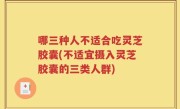 哪三种人不适合吃灵芝胶囊(不适宜摄入灵芝胶囊的三类人群)