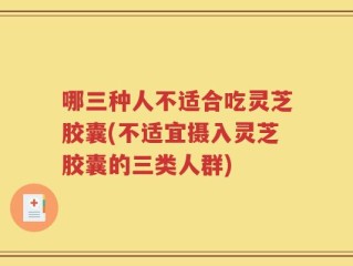 哪三种人不适合吃灵芝胶囊(不适宜摄入灵芝胶囊的三类人群)