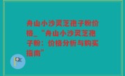 舟山小沙灵芝孢子粉价格_“舟山小沙灵芝孢子粉：价格分析与购买指南”