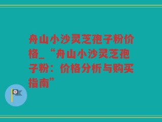 舟山小沙灵芝孢子粉价格_“舟山小沙灵芝孢子粉：价格分析与购买指南”
