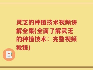 灵芝的种植技术视频讲解全集(全面了解灵芝的种植技术：完整视频教程)