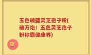 五色破壁灵芝孢子粉(破万炮!五色灵芝孢子粉称霸健康界)