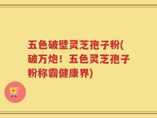 五色破壁灵芝孢子粉(破万炮！五色灵芝孢子粉称霸健康界)