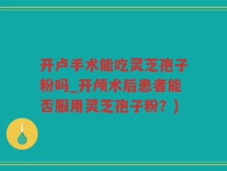 开卢手术能吃灵芝孢子粉吗_开颅术后患者能否服用灵芝孢子粉？)