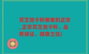灵芝孢子粉那里的正宗_正宗灵芝孢子粉，品质保证，健康之选)