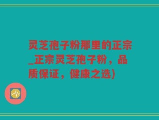 灵芝孢子粉那里的正宗_正宗灵芝孢子粉，品质保证，健康之选)