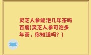 灵芝人参能泡几年茶吗百度(灵芝人参可泡多年茶，你知道吗？)