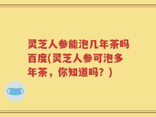 灵芝人参能泡几年茶吗百度(灵芝人参可泡多年茶，你知道吗？)