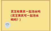 灵芝和黄芪一起泡水吗(灵芝黄芪可一起泡水喝吗？)