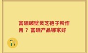 富硒破壁灵芝孢子粉作用 ？富硒产品哪家好