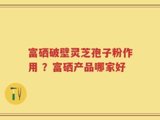 富硒破壁灵芝孢子粉作用 ？富硒产品哪家好