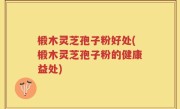 椴木灵芝孢子粉好处(椴木灵芝孢子粉的健康益处)