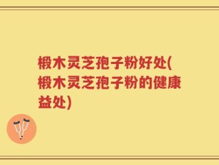 椴木灵芝孢子粉好处(椴木灵芝孢子粉的健康益处)