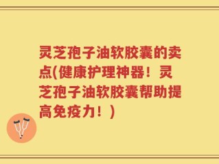 灵芝孢子油软胶囊的卖点(健康护理神器！灵芝孢子油软胶囊帮助提高免疫力！)