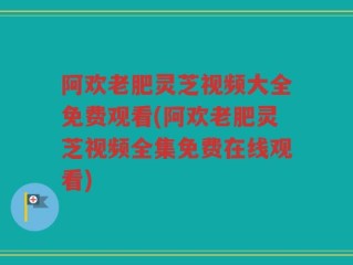 阿欢老肥灵芝视频大全免费观看(阿欢老肥灵芝视频全集免费在线观看)