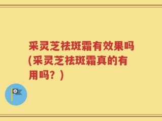 采灵芝祛斑霜有效果吗(采灵芝祛斑霜真的有用吗？)