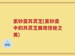 紫砂壶苏灵芝(紫砂壶中的苏灵芝展现惊艳之美)