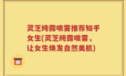灵芝纯露喷雾推荐知乎女生(灵芝纯露喷雾，让女生焕发自然美肌)