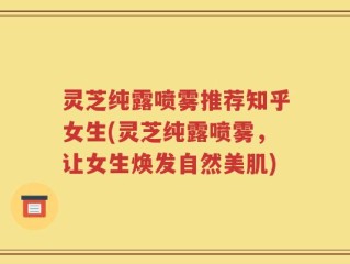 灵芝纯露喷雾推荐知乎女生(灵芝纯露喷雾，让女生焕发自然美肌)