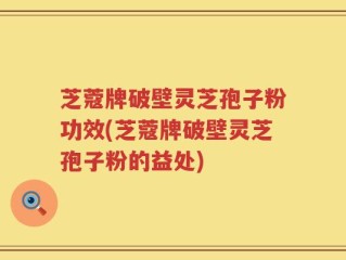 芝蔻牌破壁灵芝孢子粉功效(芝蔻牌破壁灵芝孢子粉的益处)