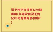 灵芝枸杞红枣可以长期喝嘛(长期饮用灵芝枸杞红枣有益身体健康？)