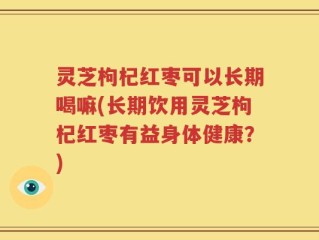 灵芝枸杞红枣可以长期喝嘛(长期饮用灵芝枸杞红枣有益身体健康？)