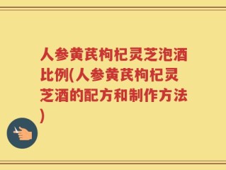 人参黄芪枸杞灵芝泡酒比例(人参黄芪枸杞灵芝酒的配方和制作方法)