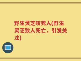 野生灵芝咬死人(野生灵芝致人死亡，引发关注)