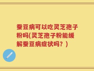 蚕豆病可以吃灵芝孢子粉吗(灵芝孢子粉能缓解蚕豆病症状吗？)