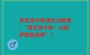 灵芝孢子粉涂在口腔里_“灵芝孢子粉：口腔护理新选择”)