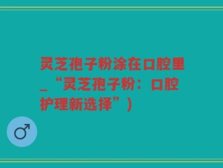 灵芝孢子粉涂在口腔里_“灵芝孢子粉：口腔护理新选择”)